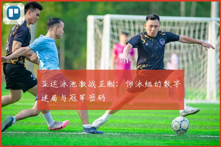 亚运泳池激战正酣：仰泳组的数字迷局与冠军密码