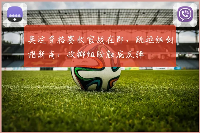 奥运资格赛收官战在即，跳远组剑指新高，投掷组盼触底反弹