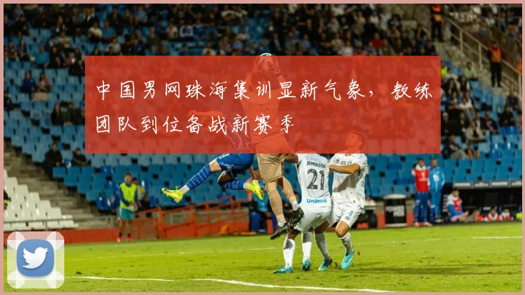 中国男网珠海集训显新气象，教练团队到位备战新赛季