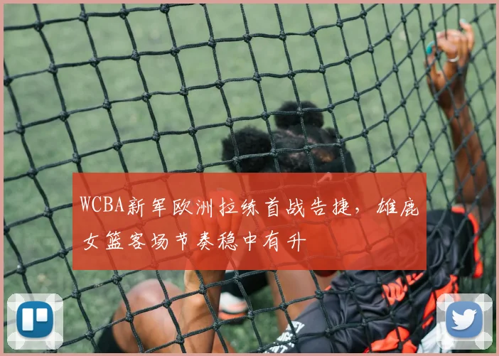 WCBA新军欧洲拉练首战告捷，雄鹿女篮客场节奏稳中有升