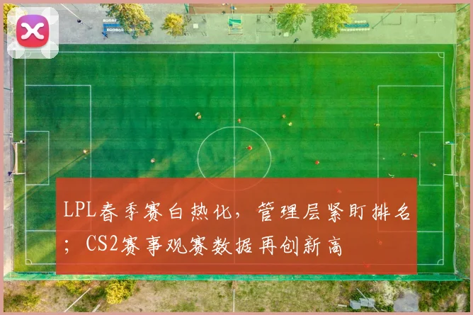 LPL春季赛白热化，管理层紧盯排名；CS2赛事观赛数据再创新高