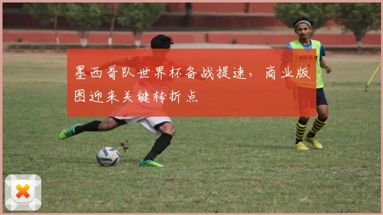 墨西哥队世界杯备战提速，商业版图迎来关键转折点