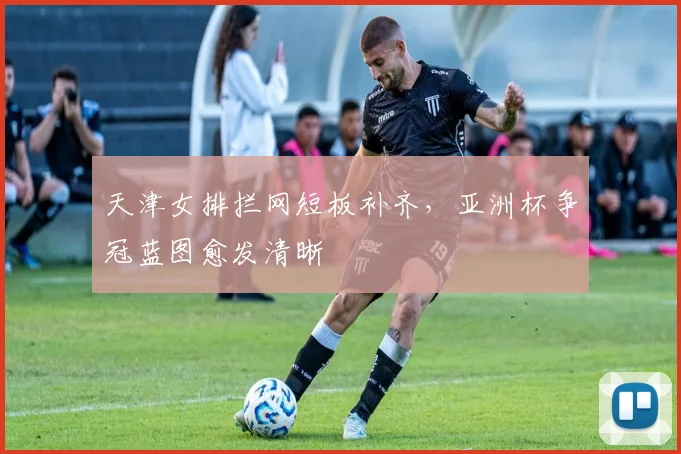 天津女排拦网短板补齐，亚洲杯争冠蓝图愈发清晰