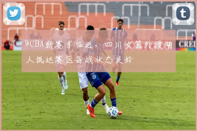 WCBA新赛季临近，四川女篮外援湖人抵达赛区备战状态良好