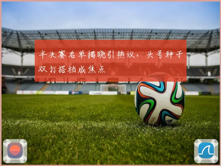 半决赛名单揭晓引热议，头号种子双打搭档成焦点