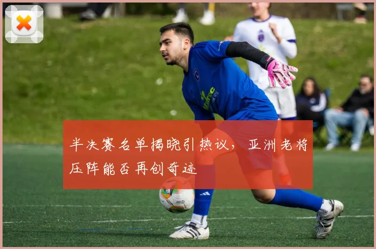 半决赛名单揭晓引热议，亚洲老将压阵能否再创奇迹
