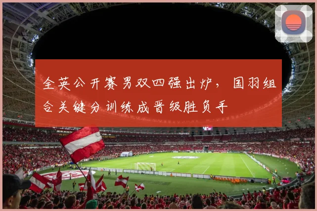 全英公开赛男双四强出炉，国羽组合关键分训练成晋级胜负手