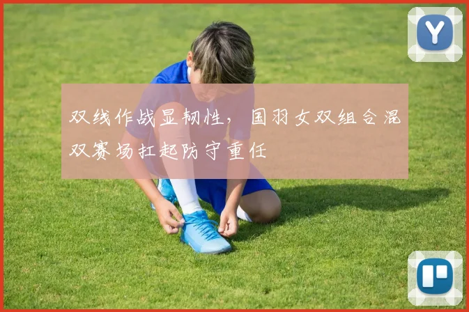 双线作战显韧性，国羽女双组合混双赛场扛起防守重任
