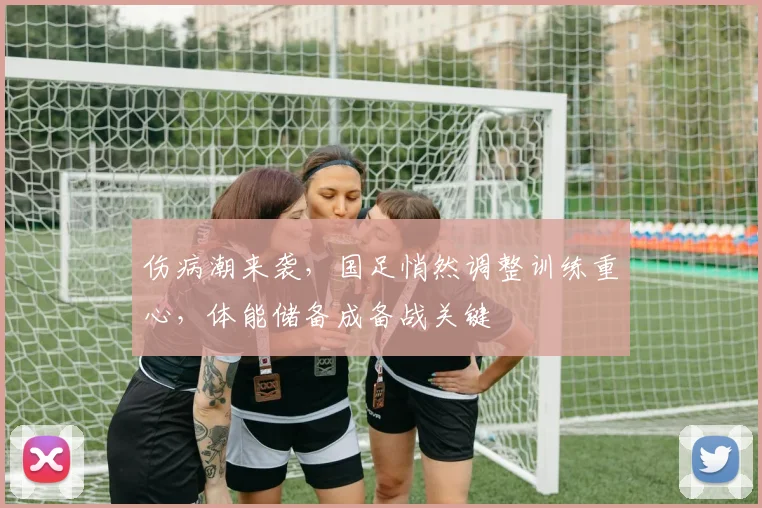 伤病潮来袭，国足悄然调整训练重心，体能储备成备战关键
