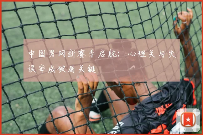 中国男网新赛季启航：心理关与失误率成破局关键