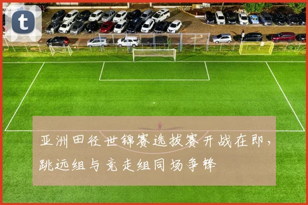 亚洲田径世锦赛选拔赛开战在即，跳远组与竞走组同场争锋