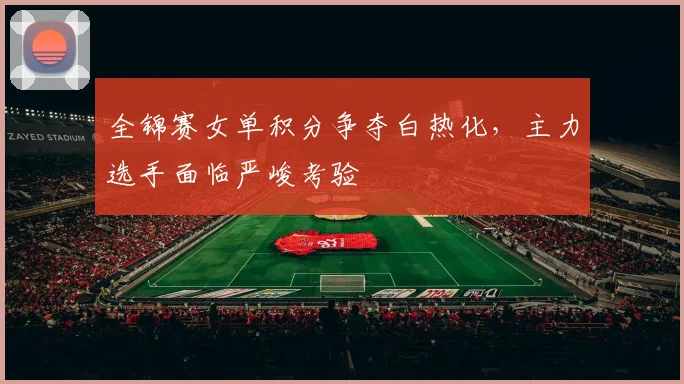 全锦赛女单积分争夺白热化，主力选手面临严峻考验