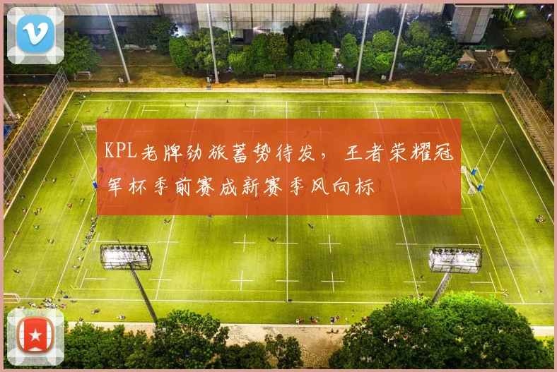 KPL老牌劲旅蓄势待发，王者荣耀冠军杯季前赛成新赛季风向标
