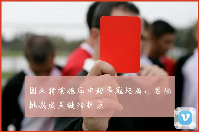国米持续施压中超争冠格局，客场挑战成关键转折点