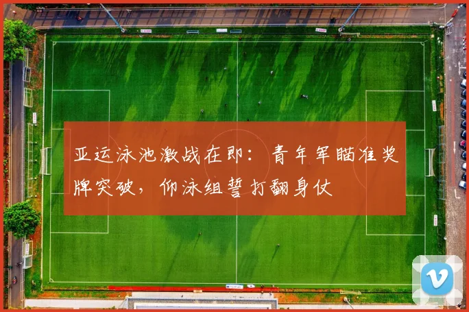 亚运泳池激战在即：青年军瞄准奖牌突破，仰泳组誓打翻身仗