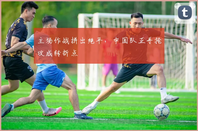 主场作战拼出绝平，中国队正手抢攻成转折点