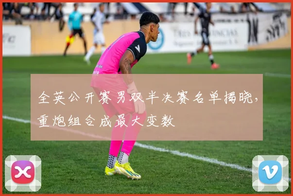 全英公开赛男双半决赛名单揭晓，重炮组合成最大变数