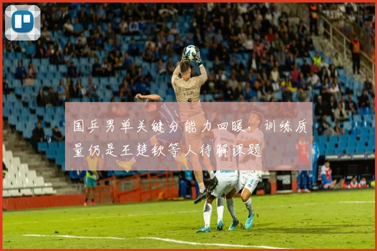 国乒男单关键分能力回暖，训练质量仍是王楚钦等人待解课题