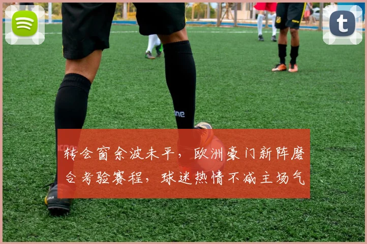 转会窗余波未平，欧洲豪门新阵磨合考验赛程，球迷热情不减主场气氛火爆