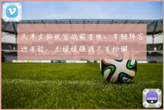天津女排收官战前苦练，年轻阵容迎考验，王媛媛强调不可松懈
