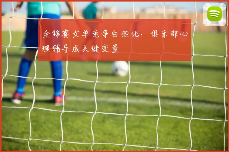 全锦赛女单竞争白热化，俱乐部心理辅导成关键变量