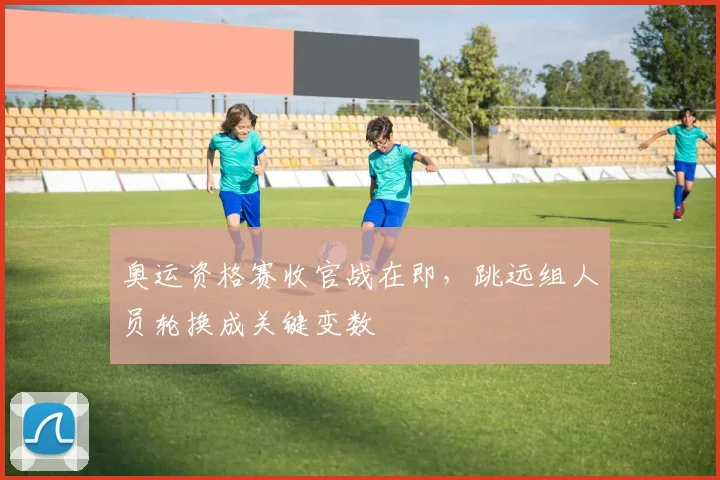 奥运资格赛收官战在即，跳远组人员轮换成关键变数