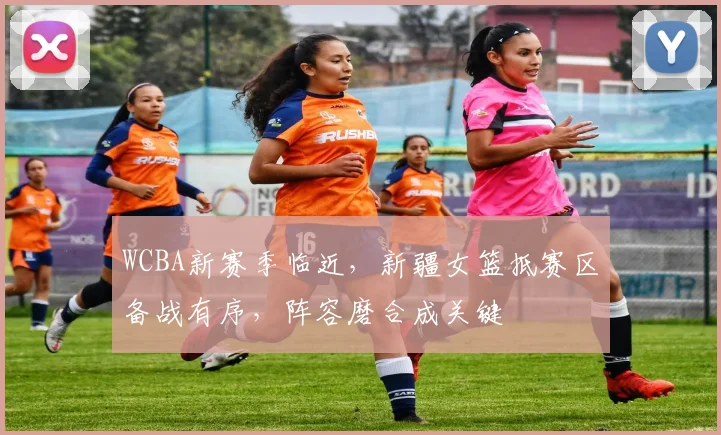 WCBA新赛季临近，新疆女篮抵赛区备战有序，阵容磨合成关键