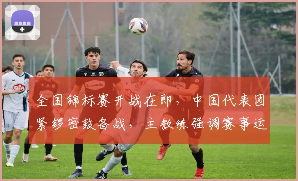 全国锦标赛开战在即，中国代表团紧锣密鼓备战，主教练强调赛事运营不能松懈