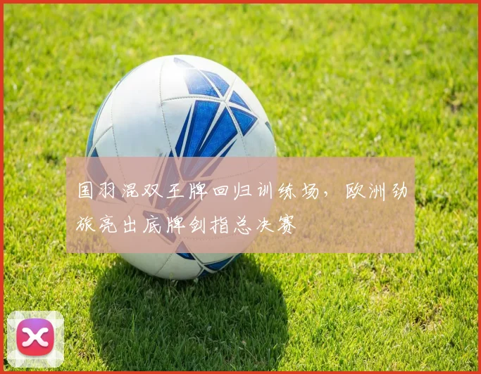 国羽混双王牌回归训练场，欧洲劲旅亮出底牌剑指总决赛