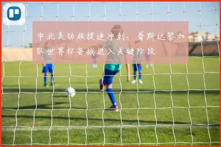 中北美劲旅提速冲刺，哥斯达黎加队世界杯备战进入关键阶段