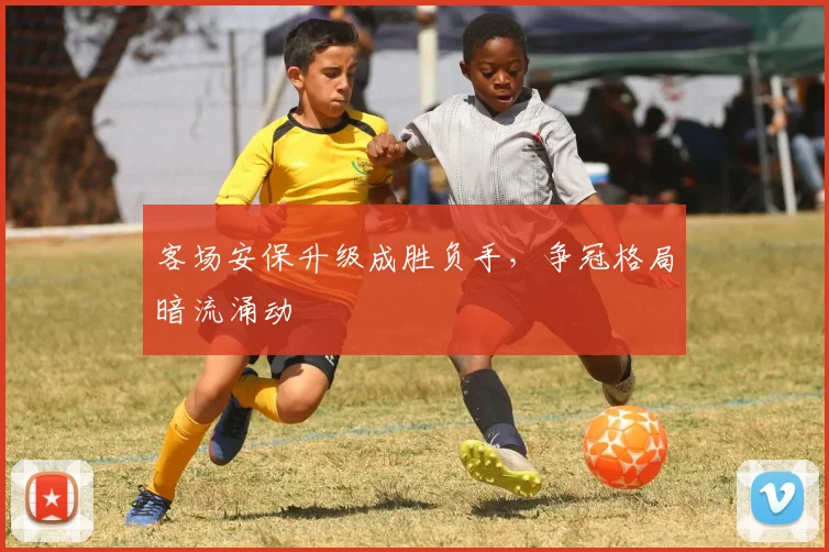 客场安保升级成胜负手，争冠格局暗流涌动
