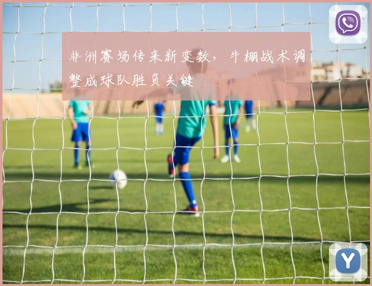非洲赛场传来新变数，牛棚战术调整成球队胜负关键