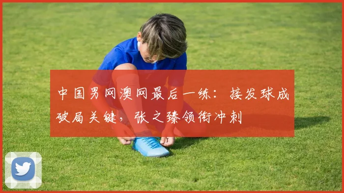 中国男网澳网最后一练：接发球成破局关键，张之臻领衔冲刺