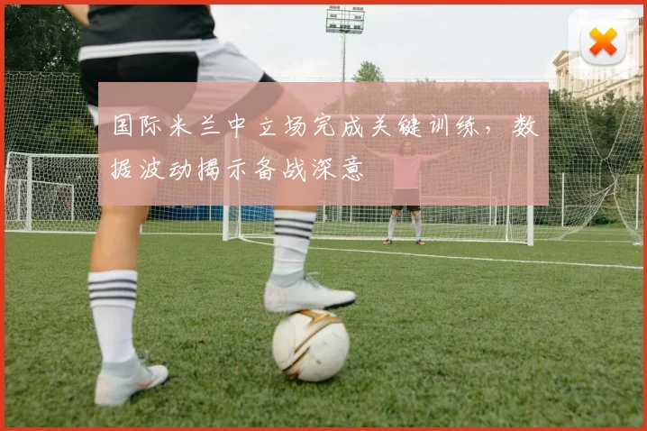国际米兰中立场完成关键训练，数据波动揭示备战深意