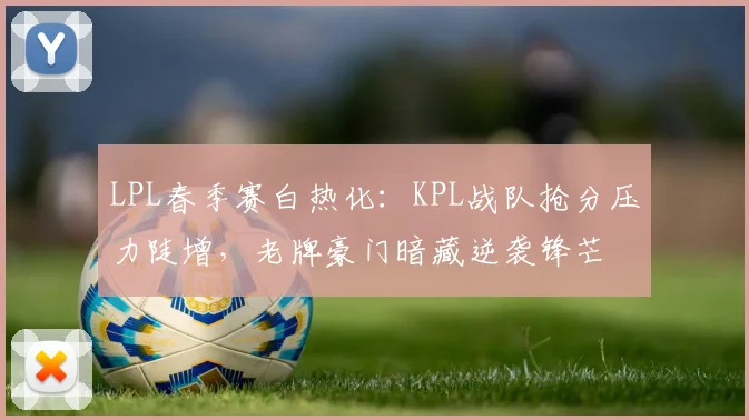 LPL春季赛白热化：KPL战队抢分压力陡增，老牌豪门暗藏逆袭锋芒