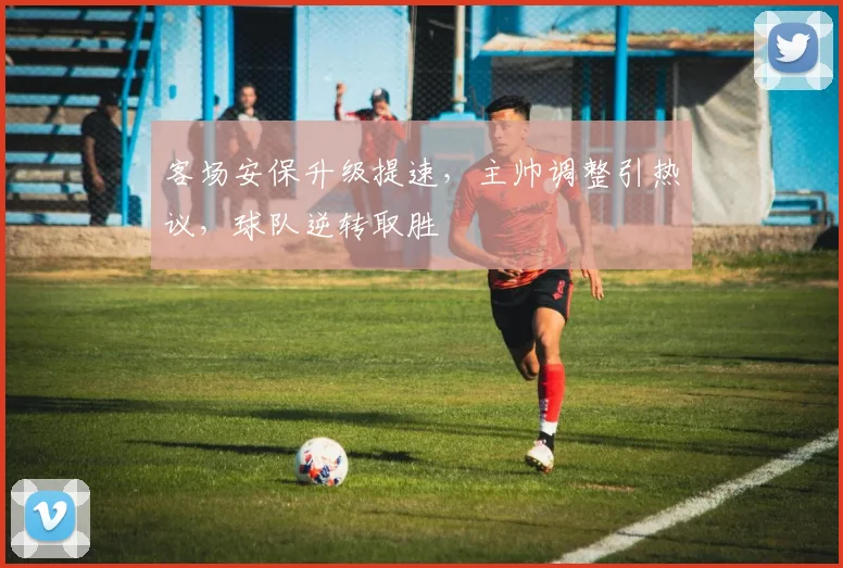 客场安保升级提速，主帅调整引热议，球队逆转取胜