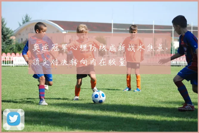 奥运冠军心理防线成新战术焦点，顶尖对决转向内在较量