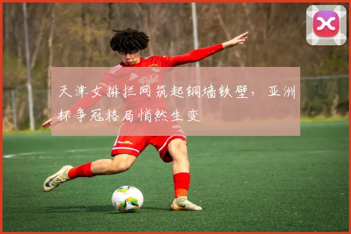 天津女排拦网筑起铜墙铁壁，亚洲杯争冠格局悄然生变