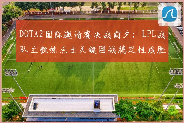 DOTA2国际邀请赛决战前夕：LPL战队主教练点出关键团战稳定性成胜负手