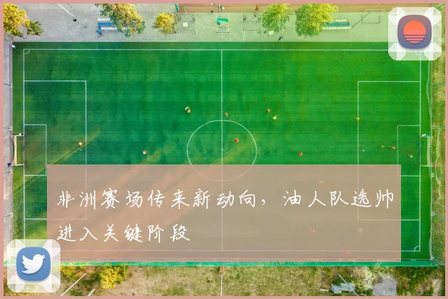 非洲赛场传来新动向，油人队选帅进入关键阶段
