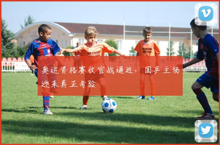奥运资格赛收官战逼近，国乒主场迎来真正考验