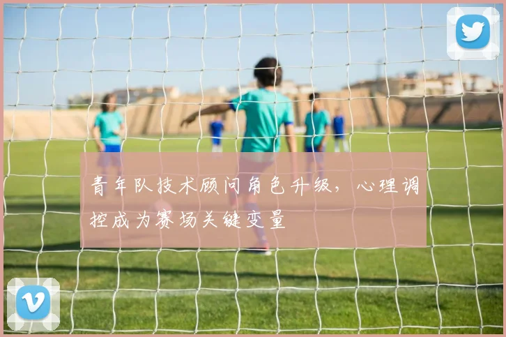 青年队技术顾问角色升级，心理调控成为赛场关键变量