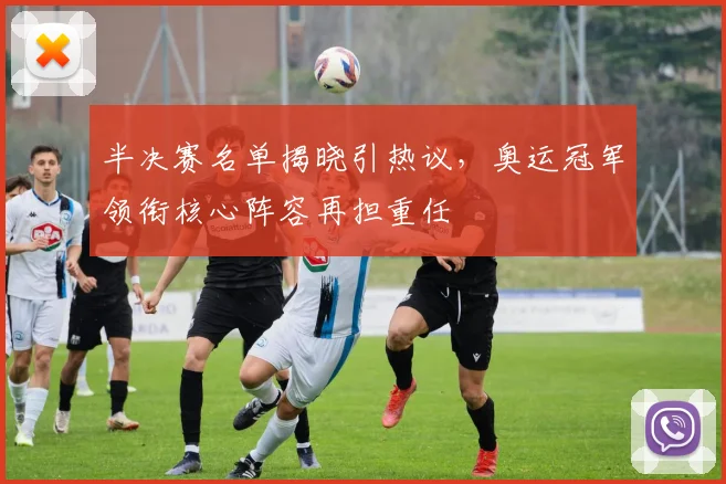 半决赛名单揭晓引热议，奥运冠军领衔核心阵容再担重任