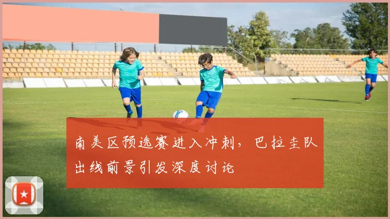 南美区预选赛进入冲刺，巴拉圭队出线前景引发深度讨论