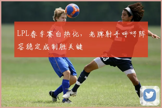LPL春季赛白热化，老牌射手呼吁阵容稳定成制胜关键