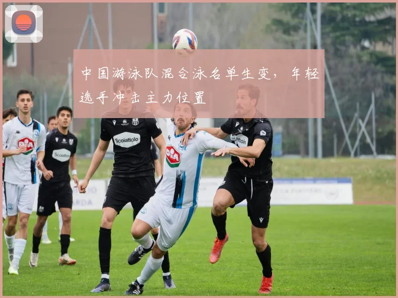 中国游泳队混合泳名单生变，年轻选手冲击主力位置
