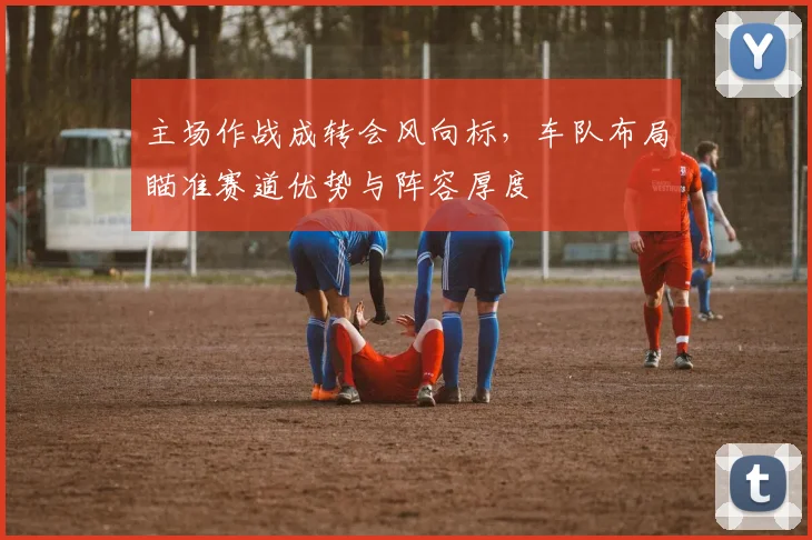 主场作战成转会风向标，车队布局瞄准赛道优势与阵容厚度