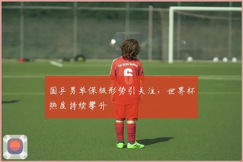 国乒男单保级形势引关注，世界杯热度持续攀升