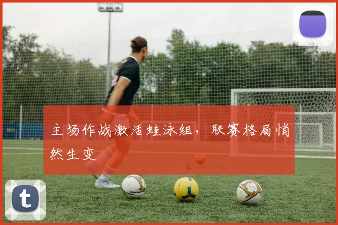 主场作战激活蛙泳组，联赛格局悄然生变