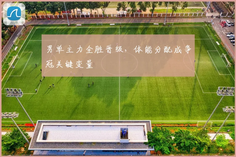 男单主力全胜晋级，体能分配成争冠关键变量